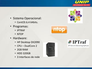 • Sistema Operacional:
• CentOS 6.4 64bits.

• Programas:
• IPTRAF
• NTOP

• Hardware:
•
•
•
•
•

HP Desktop DX2090
CPU – DualCore 2
2GB RAM
HDD 320GB
3 Interfaces de rede

 