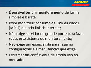 • É possível ter um monitoramento de forma
simples e barata;
• Pode monitorar consumo de Link da dados
(MPLS) quando link de internet;
• Não exige servidor de grande porte para fazer
rodas este sistema de monitoramento;
• Não exige um especialista para fazer as
configurações e a manutenção que exige;
• Ferramentas confiáveis e de amplo uso no
mercado.

 