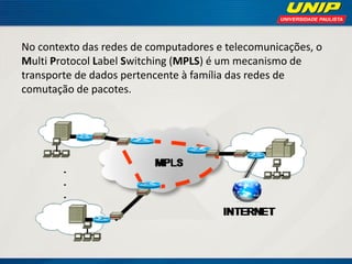 No contexto das redes de computadores e telecomunicações, o
Multi Protocol Label Switching (MPLS) é um mecanismo de
transporte de dados pertencente à família das redes de
comutação de pacotes.

 