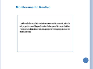 Monitoramento Reativo

Identificarosfãsdamarca:Estreitarorelacionamentocomosfãsdamarca,incentivandoosàpropagaçãodeconteúdoespontâneoefavorávelàempresa.Éimportanteidentificare
interagircomosclientesfiéisàmarcaparaqueespalhemmensagenspositivasaoseus
círculosdeamizade.

 