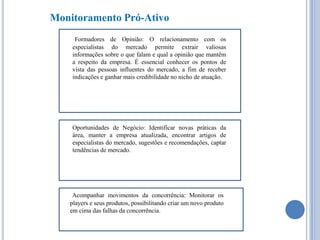 Monitoramento Pró-Ativo
Formadores de Opinião: O relacionamento com os
especialistas do mercado permite extrair valiosas
informações sobre o que falam e qual a opinião que mantêm
a respeito da empresa. É essencial conhecer os pontos de
vista das pessoas influentes do mercado, a fim de receber
indicações e ganhar mais credibilidade no nicho de atuação.

Oportunidades de Negócio: Identificar novas práticas da
área, manter a empresa atualizada, encontrar artigos de
especialistas do mercado, sugestões e recomendações, captar
tendências de mercado.

Acompanhar movimentos da concorrência: Monitorar os
players e seus produtos, possibilitando criar um novo produto
em cima das falhas da concorrência.

 