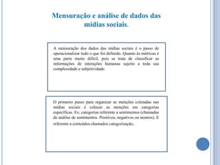 Mensuração e análise de dados das
mídias sociais.

A mensuração dos dados das mídias sociais é o passo de
operacionalizar tudo o que foi definido. Quanto às métricas é
uma parte muito difícil, pois se trata de classificar as
informações de interações humanas sujeito a toda sua
complexidade e subjetividade.

O primeiro passo para organizar as menções coletadas nas
mídias sociais é colocar as menções em categorias
específicas. Ex: categorias referente a sentimentos (chamadas
de análise de sentimentos. Positivos, negativos ou neutros). E
referente a conteúdos chamados categorização.

 