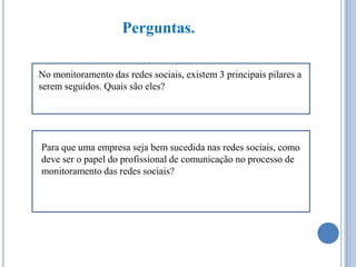 Perguntas.
No monitoramento das redes sociais, existem 3 principais pilares a
serem seguidos. Quais são eles?

Para que uma empresa seja bem sucedida nas redes sociais, como
deve ser o papel do profissional de comunicação no processo de
monitoramento das redes sociais?

 