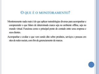 O QUE É O MONITORAMENTO?
Monitoramento nada mais é do que aplicar metodologias diversas para acompanhar e
compreender o que falam de determinada marca seja no ambiente offline, seja no
mundo virtual. Funciona como o principal ponto de contado entre uma empresa e
seusclientes.

Acompanhar e avaliar o que vem sendo dito sobre produtos, serviços e pessoas em
sitesde redes sociais, comfimdegerenciamento demarcas.

 