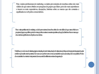 Para muitosprofissionaisdemarketing osdadosprovenientesderesenhasonlinesãomais
válidosdoqueoutrosobtidosempesquisasdegruposquefalam,poissãomaisespontâneos
e trazem as reais expectativas, decepções, histórias sobre as marcas que são contadas e
espalhadasnawebpelosconsumidores.

Param tosprofissionaisdemarketingosdadosprovenientesderesenhasonlinesãomaisválidosdoqueoutrosobtidosem
ui
pesquisasdegruposquefalam,poissãomaisespontâneosetrazemasreaisexpectativas,decepções,históriassobreasmarcasque
sãocontadaseespalhadasnawebpelosconsumdores.
i

Medidascomonúmerosdevisitantes,páginasvistas,frequênciadevisitas,duraçãodevisitasetaxasdecliquessãoinapropriadaspararedecaptar
asinformaçõesrealmenteimportantes.Semesseacom
panhamentoemtemporeal,informaçõesessenciaispodemserperdidas.Porisso
deveseratualizadoconstantem eparaatenderasnecessidadesdiferentesnasáreasdaor zação
ent
gani

 