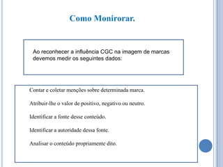 Como Monirorar.

Ao reconhecer a influência CGC na imagem de marcas
devemos medir os seguintes dados:

Contar e coletar menções sobre determinada marca.
Atribuir-lhe o valor de positivo, negativo ou neutro.
Identificar a fonte desse conteúdo.
Identificar a autoridade dessa fonte.
Analisar o conteúdo propriamente dito.

 