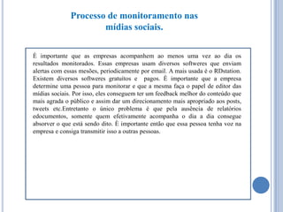 Processo de monitoramento nas
mídias sociais.
È importante que as empresas acompanhem ao menos uma vez ao dia os
resultados monitorados. Essas empresas usam diversos softweres que enviam
alertas com essas mesões, periodicamente por email. A mais usada é o RDstation.
Existem diversos softweres gratuítos e pagos. È importante que a empresa
determine uma pessoa para monitorar e que a mesma faça o papel de editor das
mídias sociais. Por isso, eles conseguem ter um feedback melhor do conteúdo que
mais agrada o público e assim dar um direcionamento mais apropriado aos posts,
tweets etc.Entretanto o único problema é que pela ausência de relatórios
edocumentos, somente quem efetivamente acompanha o dia a dia consegue
absorver o que está sendo dito. È importante então que essa pessoa tenha voz na
empresa e consiga transmitir isso a outras pessoas.

 
