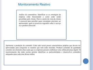 Monitoramento Reativo

Análise de comentários: Identificar se as estratégias da
empresa estão funcionando e como estão sendo
percebidas pelo cliente. Ouvir o ponto de vista do cliente
é essencial para perceber quais estratégias precisam ser
aprimoradas, quais as possíveis sugestões sobre o serviço
ou o produto oferecido

Aprimorar a produção de conteúdo: Cada rede social possui características próprias que devem ser
aproveitadas para conquistar os usuários que nela estão inseridas. Produzir conteúdo de qualidade
constitui um elemento-chave para que as empresas possam estabelecer uma sólida presença digital. O
monitoramento das redes sociais permite identificar as particularidades e desenvolver conteúdos
adequados para cada uma dessas mídias

 