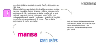 Um anúncio da Marisa, publicado na revista Elle (2, n. 8), brasileira, em
1989, dizia:
‚Mulher trabalha em casa, trabalha fora, leva filho na escola, é feminina,
charmosa, chora à toa, faz isso, faz aquilo... A Marisa respeita a mulher
assim, como ela é. E é por isso que, na Marisa, a mulher não se sente
explorada: ela se sente como se estivesse em casa. E até fica com
vontade de voltar no dia seguinte e contar para a vendedora se o vestido
vermelho fez sucesso no casamento da vizinha... É que na Marisa é
assim mesmo: de mulher para mulher.
1
Hoje, as clientes Marisa se sentem ainda
mais em casa, agora, num lar virtual onde
há um envolvimento mútuo e um
verdadeiro desfile de moda de mulher
para mulher.

 