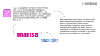 ‚(...) A computação em rede permitiu maior interação
entre os seres humanos e facilitou a difusão do
compartilhamento de informações pelo boca a boca.
Tornou as informações onipresentes, e não mais escassas.
Os consumidores tornaram-se bem conectados e, assim,
bem informados (KOTLER; KARTAJAYA; SETIAWAN,
2010, p. 31)
2
A Marisa passou a olhar a Internet e os sites de redes
sociais, especialmente o facebook, com olhos mais
atentos, vendo o ambiente digital como um
terreno ambíguo, e ao mesmo tempo, propício à
divulgação de informações que podem oferecer a
possibilidade de difusão de pontos positivos da marca
principalmente de maneira direcionada ao seu público-
alvo ao procurar o diálogo com o consumidor.

 
