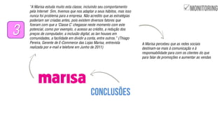 ‚A Marisa estuda muito esta classe, incluindo seu comportamento
pela Internet Sim, tivemos que nos adaptar a seus hábitos, mas isso
nunca foi problema para a empresa. Não acredito que as estratégias
poderiam ser criadas antes, pois existem diversos fatores que
fizeram com que a ‘Classe C’ chegasse neste momento com este
potencial, como por exemplo, o acesso ao crédito, a redução dos
preços de computador, a inclusão digital, as lan houses em
comunidades, a facilidade em dividir a conta, entre outros.‛ (Thiago
Pereira, Gerente de E-Commerce das Lojas Marisa, entrevista
realizada por e-mail e telefone em Junho de 2011)
3
A Marisa percebeu que as redes sociais
destinam-se mais à comunicação e à
responsabilidade para com os clientes do que
para falar de promoções e aumentar as vendas

 
