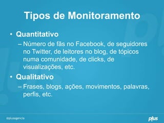 Tipos de Monitoramento
• Quantitativo
  – Número de fãs no Facebook, de seguidores
    no Twitter, de leitores no blog, de tópicos
    numa comunidade, de clicks, de
    visualizações, etc.
• Qualitativo
  – Frases, blogs, ações, movimentos, palavras,
    perfis, etc.
 