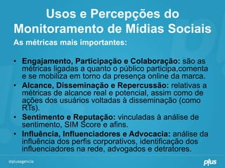 Usos e Percepções do
Monitoramento de Mídias Sociais
As métricas mais importantes:

• Engajamento, Participação e Colaboração: são as
  métricas ligadas a quanto o público participa,comenta
  e se mobiliza em torno da presença online da marca.
• Alcance, Disseminação e Repercussão: relativas a
  métricas de alcance real e potencial, assim como de
  ações dos usuários voltadas à disseminação (como
  RTs).
• Sentimento e Reputação: vinculadas à análise de
  sentimento, SIM Score e afins.
• Influência, Influenciadores e Advocacia: análise da
  influência dos perfis corporativos, identificação dos
  influenciadores na rede, advogados e detratores.
 