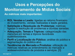 Usos e Percepções do
Monitoramento de Mídias Sociais
As métricas mais importantes:

• ROI, Vendas e Leads: ligadas ao retorno financeiro
  do investimento, vendas realizadas e leads gerados.
• Satisfação e Resolução de Problemas: métricas
  ligadas a resolução de problemas e dúvidas sanadas.
• Adequação, Temas e Tópicos: categorização das
  menções em temas e tópicos favoráveis
  oudesfavoráveis.
• Perfil e Localização do Público: análise do público e
  segmentação do público-alvo.
• Tendências de Mercado e Produtos: utilização de
  métricas relativas ao entendimento do mercado e
  aodesenvolvimento de produtos e serviços. [3]
 