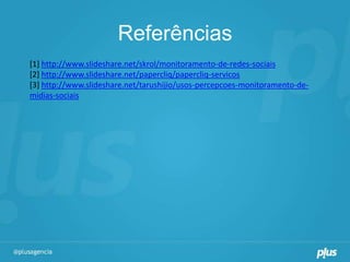 Referências
[1] http://www.slideshare.net/skrol/monitoramento-de-redes-sociais
[2] http://www.slideshare.net/papercliq/papercliq-servicos
[3] http://www.slideshare.net/tarushijio/usos-percepcoes-monitoramento-de-
midias-sociais
 
