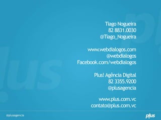 Tiago Nogueira
            82 8831.0030
         @Tiago_Nogueira

    www.webdialogos.com
            @webdialogos
Facebook.com/webdialogos

      Plus! Agência Digital
             82 3355.9200
             @plusagencia

        www.plus.com.vc
     contato@plus.com.vc
 