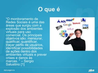 O que é
“O monitoramento de
Redes Sociais é uma das
áreas que surgiu com a
explosão dos ambientes
virtuais para uso
comercial. Os principais
objetivos são: mensurar,
qualificar, quantificar,
traçar perfis de usuários,
identificar possibilidades
de ações dentro dos
ambientes virtuais e prever
crises e danos às
marcas. ” – Sergio
Salustino [1]
 