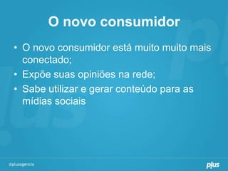 O novo consumidor
• O novo consumidor está muito muito mais
  conectado;
• Expõe suas opiniões na rede;
• Sabe utilizar e gerar conteúdo para as
  mídias sociais
 