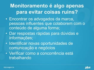 Monitoramento é algo apenas
    para evitar coisas ruins?
• Encontrar os advogados da marca,
  pessoas influentes que colaborem com o
  conteúdo de alguma forma;
• Dar respostas rápidas para dúvidas e
  informações;
• Identificar novas oportunidades de
  comunicação e negócios
• Verificar como a concorrência está
  trabalhando
 