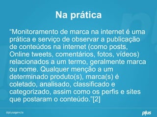 Na prática
“Monitoramento de marca na internet é uma
prática e serviço de observar a publicação
de conteúdos na internet (como posts,
Online tweets, comentários, fotos, vídeos)
relacionados a um termo, geralmente marca
ou nome. Qualquer menção a um
determinado produto(s), marca(s) é
coletado, analisado, classificado e
categorizado, assim como os perfis e sites
que postaram o conteúdo.”[2]
 