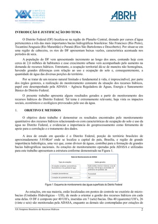 XX Simpósio Brasileiro de Recursos Hídricos 2
INTRODUÇÃO E JUSTIFICAÇÃO DO TEMA
O Distrito Federal (DF) localiza-se na região do Planalto Central, drenado por cursos d’água
pertencentes a três das mais importantes bacias hidrográficas brasileiras: São Francisco (Rio Preto),
Tocantins/Araguaia (Rio Maranhão) e Paraná (Rios São Bartolomeu e Descoberto). Por situar-se em
uma região de cabeceira, os rios do DF apresentam baixas vazões, característica acentuada nos
períodos de seca.
A população do DF vem apresentando incremento ao longo dos anos, contando hoje com
cerca de 2,6 milhões de habitantes e esse crescimento urbano vem acompanhado pelo aumento na
demanda de recursos hídricos. Entretanto, a ocupação territorial dá-se de maneira não homogênea,
havendo grandes diferenças com relação ao uso e ocupação do solo e, consequentemente, a
quantidade de água das diversas porções do território.
Por se tratar de um recurso natural limitado e fundamental à vida, é imprescindível, por parte
dos órgãos gestores, a realização do monitoramento constante da situação dos recursos hídricos,
papel este desempenhado pela ADASA – Agência Reguladora de Águas, Energia e Saneamento
Básico do Distrito Federal.
O presente trabalho apresenta alguns resultados gerados a partir do monitoramento dos
recursos hídricos do Distrito Federal. Tal tema é extremamente relevante, haja vista os impactos
sociais, econômicos e ecológicos provocados pelo uso da água.
1. OBJETIVO E METODOS
O objetivo deste trabalho é demonstrar os resultados encontrados pelo monitoramento
quantitativo dos recursos hídricos relacionando-os com características de ocupação do solo e uso da
água no Distrito Federal, e evidenciar a importancia do geoprocessamento como ferramenta de
apoio para a correlação e o tratamento dos dados.
A área de estudo em questão é o Distrito Federal, porção do território brasileiro de
aproximadamente 5.814Km² onde se localiza a capital do país, Brasília, e região de grande
importância hidrológica, uma vez que, como divisor de águas, contribui para a formação de grandes
bacias hidrográficas nacionais. As estações de monitoramento operadas pela ADASA e utilizadas
para este trabalho apresentam a estrutura conforme demonstrado na Figura 1.
Rede de Monitoramento da ADASA
42 estações completas: pluviométricas,
fluviométricas e de qualidade de água
2 estações pluviométricas
5 estações de qualidade de água
Tipos de estações
Vazão (média, mínima e máxima), curva de
descarga, nível da água, pluviosidade, 25
parâmetros de qualidade, IQA
Dados gerados
Pluviosidade
IQA
Figura 1: Esquema de monitoramento das águas superficiais do Distrito Federal
As estações, em sua maioria, estão localizadas em pontos de controle no exutório de micro-
bacias (Unidades Hidrológicas – UH), de modo a orientar a gestão dos recursos hídricos em cada
uma delas. O DF é composto por 40 UH’s, inseridas em 7 (sete) bacias. Das 40 (quarenta) UH’s, 26
(vinte e seis) são monitoradas pela ADASA, enquanto as demais são contempladas por estações de
 