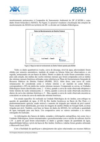 XX Simpósio Brasileiro de Recursos Hídricos 3
monitoramento pertencentes à Companhia de Saneamento Ambiental do DF (CAESB) e cujos
dados foram fornecidos à ADASA. Na Figura 2 é possível visualizar a localização das estações de
monitoramento da ADASA no território do DF e a divisão em Unidades Hidrológicas.
Figura 2: Mapa da rede de monitoramento do Distrito Federal operada pela ADASA
Todos os dados quantitativos (vazão, curva de descarga, nível da água, pluviosidade) foram
obtidos por sensores automáticos, medição de campo ou leituras feitas por observadores e, em
seguida, armazenados em um banco de dados. Dentre os dados de vazão foram construídas curvas,
para cada estação, das médias das vazões mínimas mensais que foram comparadas com as médias
das mínimas mensais históricas utilizadas como referência no Plano de Gerenciamento Integrado de
Recursos Hídricos do Distrito Federal (PGIRH, 2012). Além disso, uma curva de vazão
remanescente foi considerada como o volume mínimo a ser mantido no corpo hídrico,
correspondente a 20% da média das vazões mínimas mensais. Comparando as curvas, as Unidades
Hidrológicas foram classificadas como: 1 – Crítica, quando a curva da vazão observada ultrapassa o
limite mínimo da vazão remanescente; 2 – Alerta, quando a curva da vazão observada encontra-se
abaixo da curva das mínimas históricas e 3 – Boa, quando a curva da vazão observada encontra-se
coincidente ou acima da curva da média das mínimas históricas.
Um estudo específico foi realizado na Unidade Hidrológica do rio Jardim, com enfoque na
questão de quantidade de água. A UH do Rio Jardim localiza-se na Bacia do Rio Preto e é
predominantemente agrícola, sendo notável o aumento da irrigação por método de pivô central.
Neste estudo foram identificadas, por meio de imagens de satélite obtidas no Google Earth, as áreas
irrigadas por pivô. Também, com base no banco de dados da ADASA, foi verificada a quantidade
de água outorgada para esta bacia. Um comparativo entre os valores estimados e os valores
outorgados foi realizado.
As informações dos bancos de dados, somadas a informações cartográficas, tais como rios e
Unidades Hidrológicas, foram sistematizadas e georreferenciadas com o auxílio do software ArcGis
v.10 a partir do qual foram relacionados os dados e gerados mapas de quantidade de água,
disponibilidade hídrica e pivôs da bacia do Rio Jardim. Gráficos e tabelas foram gerados utilizando
o Microsoft Excel 2010.
Com a finalidade de aperfeiçoar o planejamento das ações relacionadas aos recursos hídricos
 