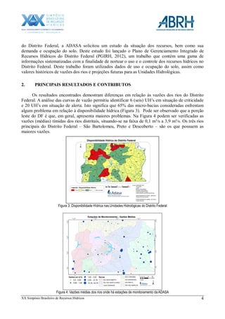 XX Simpósio Brasileiro de Recursos Hídricos 4
do Distrito Federal, a ADASA solicitou um estudo da situação dos recursos, bem como sua
demanda e ocupação do solo. Deste estudo foi lançado o Plano de Gerenciamento Integrado de
Recursos Hídricos do Distrito Federal (PGIRH, 2012), um trabalho que contém uma gama de
informações sistematizadas com a finalidade de nortear o uso e o controle dos recursos hídricos no
Distrito Federal. Deste trabalho foram utilizados dados de uso e ocupação do solo, assim como
valores históricos de vazões dos rios e projeções futuras para as Unidades Hidrológicas.
2. PRINCIPAIS RESULTADOS E CONTRIBUTOS
Os resultados encontrados demostram diferenças em relação às vazões dos rios do Distrito
Federal. A análise das curvas de vazão permitiu identificar 6 (seis) UH’s em situação de criticidade
e 20 UH’s em situação de alerta. Isto significa que 65% das micro-bacias consideradas enfrentam
algum problema em relação à disponibilidade hídrica (Figura 3). Pode ser observado que a porção
leste do DF é que, em geral, apresenta maiores problemas. Na Figura 4 podem ser verificadas as
vazões (médias) tímidas dos rios distritais, situando-se na faixa de 0,1 m³/s a 3,9 m³/s. Os três rios
principais do Distrito Federal – São Bartolomeu, Preto e Descoberto – são os que possuem as
maiores vazões.
Figura 3: Disponibilidade Hídrica nas Unidades Hidrológicas do Distrito Federal
Figura 4: Vazões médias dos rios onde há estações de monitoramento da ADASA
 