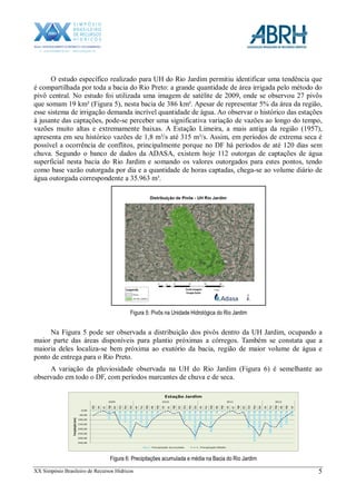XX Simpósio Brasileiro de Recursos Hídricos 5
O estudo específico realizado para UH do Rio Jardim permitiu identificar uma tendência que
é compartilhada por toda a bacia do Rio Preto: a grande quantidade de área irrigada pelo método do
pivô central. No estudo foi utilizada uma imagem de satélite de 2009, onde se observou 27 pivôs
que somam 19 km² (Figura 5), nesta bacia de 386 km². Apesar de representar 5% da área da região,
esse sistema de irrigação demanda incrível quantidade de água. Ao observar o histórico das estações
à jusante das captações, pode-se perceber uma significativa variação de vazões ao longo do tempo,
vazões muito altas e extremamente baixas. A Estação Limeira, a mais antiga da região (1957),
apresenta em seu histórico vazões de 1,8 m³/s até 315 m³/s. Assim, em períodos de extrema seca é
possível a ocorrência de conflitos, principalmente porque no DF há períodos de até 120 dias sem
chuva. Segundo o banco de dados da ADASA, existem hoje 112 outorgas de captações de água
superficial nesta bacia do Rio Jardim e somando os valores outorgados para estes pontos, tendo
como base vazão outorgada por dia e a quantidade de horas captadas, chega-se ao volume diário de
água outorgada correspondente a 35.963 m³.
Figura 5: Pivôs na Unidade Hidrológica do Rio Jardim
Na Figura 5 pode ser observada a distribuição dos pivôs dentro da UH Jardim, ocupando a
maior parte das áreas disponíveis para plantio próximas a córregos. Também se constata que a
maioria deles localiza-se bem próxima ao exutório da bacia, região de maior volume de água e
ponto de entrega para o Rio Preto.
A variação da pluviosidade observada na UH do Rio Jardim (Figura 6) é semelhante ao
observado em todo o DF, com períodos marcantes de chuva e de seca.
0,00
50,00
100,00
150,00
200,00
250,00
300,00
350,00
Mai
Jun
Jul
Ago
Set
Out
Nov
Dez
Jan
Fev
Mar
Abr
Mai
Jun
Jul
Ago
Set
Out
Nov
Dez
Jan
Fev
Mar
Abr
Mai
Jun
Jul
Ago
Set
Out
Nov
Dez
Jan
Fev
Mar
Abr
Mai
Jun
2009 2010 2011 2012
Precipitação(mm)
Estação Jardim
Preciptação Acumulada Preciptação Média
Figura 6: Precipitações acumulada e média na Bacia do Rio Jardim
 