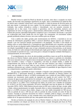 XX Simpósio Brasileiro de Recursos Hídricos 6
3. DISCUSSÃO
Brasília tornou-se capital do Brasil na década de sessenta, antes disso a ocupação era muito
tímida, não havendo uma população significativa na região. Após a transferência da capital do Rio
de Janeiro para o planalto central houve uma estimulação a vinda de pessoas de diversas partes do
país para apoiar a construção da nova capital. Em um primeiro momento este crescimento foi
ordenado, mas acabou tornando-se confuso e desordenado, com um aumento crescente de
população até os dias atuais. Com respeito à agricultura, esta foi estimulada, inclusive com
empréstimo de terras em longo prazo e financiamentos diferenciados (Carneiro, 2007). O Distrito
Federal não possuiu capacidade hidrográfica compatível com o crescimento alavancado, o que pode
ser evidenciado pela vazão tímida dos rios da região. Por conseguinte, tal crescimento acabou
gerando problemas urbanos diversos, tais como conflitos pelo uso da água.
Com a análise dos dados gerados pelo monitoramento da ADASA, e inserindo-os em um
sistema de informações geográficas (SIG), é possível identificar alguns aspectos que chamam a
atenção e por isso merecem atenção governamental e da população. Um deles é com relação ao
balanço entre as vazões disponíveis e a demanda por água identificados até o momento, que aponta
para fato de que em algumas regiões hidrográficas do DF já seja necessário um olhar mais criterioso
em relação à quantidade de água, uma vez que a demanda encontra-se bem próxima, ou até mesmo
acima, do limite de vazão outorgável determinada pelo órgão gestor (Figura 3). Esta condição acaba
se acentuando no período de seca, o que torna grave a situação de algumas unidades hidrológicas e,
consequentemente, de seus usuários.
O acompanhamento dos níveis de pluvisosidade possibilitou traçar um perfil de distribuição
das chuvas no Distrito Federal, sendo possível identificar com clareza os períodos de criticidade,
com secas marcantes de até 4 (quatro) meses de duração entre junho e setembro e períodos de chuva
entre novembro e março. A Figura 6 exemplifica, com base na estação Jardim, o padrão de
comportamento das chuvas na região do DF. Com uma série histórica, que ainda é considerada
curta, mas que tende a se tornar cada vez mais robusta, é possível prever condições adversas e
mudanças substanciais que venham a interferir diretamente na quantidade de água disponível tanto
nos compartimentos superficiais quanto subterrâneos.
No que tange a quantidade de água e tomando a irrigação como principal fonte consumidora
(PGIRH/2012), é interessante destacar os trabalhos recentes realizados no Distrito Federal. De
acordo com o trabalho de Sano et. al (2005) corroborando com o estudo de Lima (2000) é possível
constatar um incremento muito grande da expansão por regadio de pivô central. Em 1992 o
consumo de água na agricultura (pivôs) foi estimado em 23,36 milhões de m³ por ano, já em 2002,
com o aumento das áreas irrigadas por pivô central, o consumo estimado foi de 40,94 milhões de m³
por ano (Sano et. al, 2005). Com a atualização dos dados, de acordo com o trabalho de Guimarães
et. al (2012), em 2012 foram registrados 185 pivôs, totalizando uma área de plantio de 12.000 ha.
Azevedo (1997a, 1997b, 1998) realizou diversos testes no DF com o cultivo de trigo, cevada, milho
e feijão, culturas predominantes na região, buscando obter os valores demandados por cada cultura.
Sano et. al (2005), de posse desses dados, chegou a um valor médio demandado de 500 mm por
safra no período de seca e 100 mm por safra no período de cheia, levando em conta 20 dias de
veranico. Fazendo as correções necessárias de valores e unidades, pôde-se chegar a um índice de
referência de 6.000 m³/ha/ano, ou seja, tomando toda a área coberta por pivôs do DF totaliza-se 72
milhões de m³ de água necessários por ano, uma quantia muita elevada.
Devido ao histórico de ocupação do solo no Distrito Federal e ao fato de o Rio Preto ser um
rio bem caudaloso em relação aos demais rios do estado, a região abrangida pela bacia do Preto
 