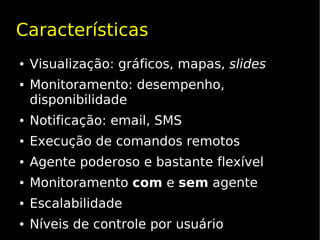 Características
●   Visualização: gráficos, mapas, slides
●   Monitoramento: desempenho,
    disponibilidade
●   Notificação: email, SMS
●   Execução de comandos remotos
●   Agente poderoso e bastante flexível
●   Monitoramento com e sem agente
●   Escalabilidade
●   Níveis de controle por usuário
 