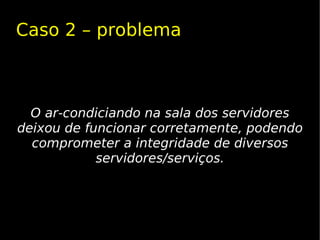 Caso 2 – problema



  O ar-condiciando na sala dos servidores
deixou de funcionar corretamente, podendo
  comprometer a integridade de diversos
            servidores/serviços.
 