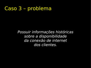 Caso 3 – problema



    Possuir informações históricas
       sobre a disponibilidade
       da conexão de internet
             dos clientes.
 