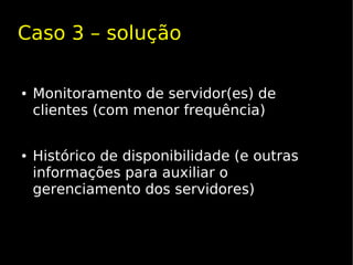 Caso 3 – solução

●   Monitoramento de servidor(es) de
    clientes (com menor frequência)


●   Histórico de disponibilidade (e outras
    informações para auxiliar o
    gerenciamento dos servidores)
 