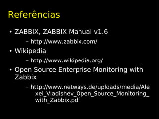 Referências
●   ZABBIX, ZABBIX Manual v1.6
       –   http://www.zabbix.com/
●   Wikipedia
       –   http://www.wikipedia.org/
●   Open Source Enterprise Monitoring with
    Zabbix
       –   http://www.netways.de/uploads/media/Ale
            xei_Vladishev_Open_Source_Monitoring_
            with_Zabbix.pdf
 