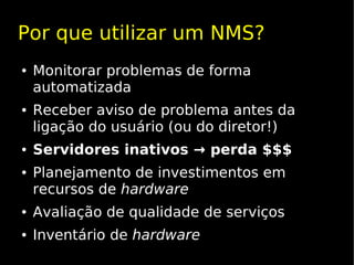 Por que utilizar um NMS?
●   Monitorar problemas de forma
    automatizada
●   Receber aviso de problema antes da
    ligação do usuário (ou do diretor!)
●   Servidores inativos → perda $$$
●   Planejamento de investimentos em
    recursos de hardware
●   Avaliação de qualidade de serviços
●   Inventário de hardware
 