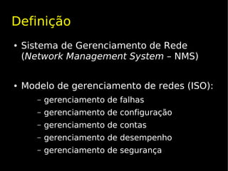 Definição
●   Sistema de Gerenciamento de Rede
    (Network Management System – NMS)


●   Modelo de gerenciamento de redes (ISO):
       –   gerenciamento de falhas
       –   gerenciamento de configuração
       –   gerenciamento de contas
       –   gerenciamento de desempenho
       –   gerenciamento de segurança
 