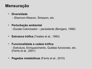 Mensuração
• Diversidade
 - Shannon-Weaver, Simpson, etc.
• Perturbação ambiental
- Escala Colonizador – persistente (Bongers, 1990)
• Estrutura trófica (Yeates et al., 1993)
• Funcionalidade e cadeia trófica
- Estrutura, Enriquecimento, Guildas funcionais, etc. 
(Ferris et al., 2001)
• Pegadas metabólicas (Ferris et al., 2010)
 