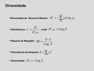 Diversidade
Diversidade de Shannon-Weaver:
 Semelhança: , onde
 Riqueza de Margalef:
 Dominância de Simpson:
 Diversidade:
∑=
−=
S
i
iei pLogpH
1
'
MaxH
H
J '
'
'
= SLogH eMax ='
NLog
S
SR
e
1−
=
∑=
2
ipλ
λeLogH −=2
 