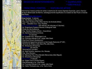 BASES DE MONITORAMENTO                                    * GUARULHOS
                                                             * SÃO PAULO
  PRINCIPAIS PONTOS                 - VIATURA DE APOIO
Informamos nossos pontos de saída e coberturas de nossos Agentes Especiais, para o Serviço
de Apoio Motorizado de Alarme, estrategicamente espalhados na Cidade de São Paulo e Grande
São Paulo:
MUNICÍPIO DE SÃO PAULO
•Área Central: 3 viaturas
- Av.: Rio Branco X Rua Aurora.
- Rua João Teodoro X Rua Mon.Senhor de Andrade (Brás).
- Pça.. , Oswaldo Cruz X Av. Paulista.
•Área Norte/ Guarulhos: (06 viaturas; 04 noturnas e 2 diurnas).
- Av. Engenheiro Caetano Álvares X Marginal Tietê.
- Ponte da Vila Guilherme.
- Pça. Getulio Vargas (Centro – Guarulhos).
- Av: Santos Dumont (Cumbica).
•Área Sul : (6 viaturas).
- Av: Cupecê X Av: Washington Luís.
- Av: Francisco Morato X Av: Jorge João Saad.
- Pça Enzo Ferrari (Autódromo)
- Estrada de Itapecirica (próximo á Del.Capão Redondo 47º DP).
- Terminal de Ônibus João Dias (Pte.João Dias).
- Av: Ibirapuera (Shopping).
•Área Leste: 05 viaturas,
- Terminal A E Carvalho.
- Av: Abel Ferreira, esquina c/ Av: Renata;
- Pça. Silva Romero.
- Av: Marechal Tito X Rua Beraldo Marcondes (São Miguel).
- Av: Aricanduva (Shopping)
•Área Oeste: 4 viaturas.
- Av: Edgar Facó X Ponte Piquerí.
- Rua Alvarenga c/ Av: Vital Brasil.
- Av: Francisco Morato X Av: Jorge João Saad.
- Av: Heitor Penteado esq. c/ Av: Cerro Corá.
 