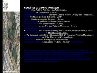 MUNICÍPIOS DA GRANDE SÃO PAULO
•Osasco: Rua Antônio Agú X Av: dos Autonomistas.
•Carapicuíba: Av: Rui Barbosa – Centro
•Alphaville / Tamboré / Barueri: Rodovia Castelo Branco, Km 26(Posto Rodoviária).
•Cotia: Av: Nossa Senhora de Fátima - Centro
•Itapevi: Rua Leopoldina de Camargo – Centro.
•Embu – Guaçu: Rua Maria das Dores Delfim – Centro.
•Embu das Artes: Rua Belo Horizonte – Centro.
•Pirapora do Bom Jesus: Pça dos Poderes Municipais – Centro.
•Ribeirão Pires / Rio Grande da Serra /
• Riacho Grande: Rua José Maria de Figueiredo – Centro de Rio Grande da Serra.
•Região do ABCD e Mauá: 03 viaturas dia e noite;
•1ª Av: Imperatriz Leopoldina – Centro de SBC; 2ª Praça dos Poderes Municipais –
•Centro Santo André e a 3ª Av: Manoel da Nóbrega (Mauá)
•Extremo Sul: Terminal de Varginha (Teotônio Vilela).
•Santana do Parnaíba: Rua Alberto Frediane – Centro/ Taboa da Serra



Caso necessário os agentes estarão equipados com câmeras fotográficas,
onde na necessidade de registro fotográfico será feito sem nenhum custo adicional
para Nossos Parceiros, e ainda todos estão equipados com sistema de
localizador / rastreador, onde na necessidade, vossa Central de Monitoramento,
vossos clientes finais, poderão acessar dados, informações e relatórios, através
de nossa Central de Operações 24 horas.
 