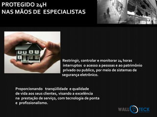 PROTEGIDO 24H
NAS MÃOS DE ESPECIALISTAS




                              Restringir, controlar e monitorar 24 horas
                              interruptos o acesso a pessoas e ao patrimônio
                              privado ou publico, por meio de sistemas de
                              segurança eletrônico.


    Proporcionando tranqüilidade e qualidade
    de vida aos seus clientes, visando a excelência
    na prestação de serviço, com tecnologia de ponta
    e profissionalismo.
 