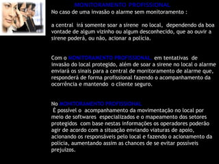 MONITORAMENTO PROFISSIONAL
No caso de uma invasão o alarme sem monitoramento :

a central irá somente soar a sirene no local, dependendo da boa
vontade de algum vizinho ou algum desconhecido, que ao ouvir a
sirene poderá, ou não, acionar a polícia.


Com o MONITORAMENTO PROFISSIONAL, em tentativas de
invasão do local protegido, além de soar a sirene no local o alarme
enviará os sinais para a central de monitoramento de alarme que,
responderá de forma profissional fazendo o acompanhamento da
ocorrência e mantendo o cliente seguro.


No MONITORAMENTO PROFISSIONAL
 È possível o acompanhamento da movimentação no local por
meio de softwares especializados e o mapeamento dos setores
protegidos com base nestas informações os operadores poderão
agir de acordo com a situação enviando viaturas de apoio,
acionando os responsáveis pelo local e fazendo o acionamento da
polícia, aumentando assim as chances de se evitar possíveis
prejuízos.
 