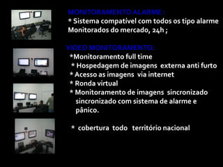 MONITORAMENTO ALARME :
* Sistema compatível com todos os tipo alarme
Monitorados do mercado, 24h ;

VIDEO MONITORAMENTO:
 *Monitoramento full time
 * Hospedagem de imagens externa anti furto
 * Acesso as imagens via internet
 * Ronda virtual
 * Monitoramento de imagens sincronizado
   sincronizado com sistema de alarme e
   pânico.

 * cobertura todo território nacional
 