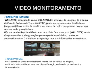 VIDEO MONITORAMENTO
BACKUP DE IMAGENS
 WALL TECK, preocupada com a VIOLAÇÃO dos arquivos de imagens do sistema
de Circuito Fechado de Televisão (CFTV),geralmente gravadas em local interno
(empresas).Decorrentes de assaltos ou perda de dados que possam ocorrer nos
servidores de gravação local.
Oferece um backup simultâneo em uma Data Center externa (WALL TECK) onde
são preservadas todas gravações por um período de 30 dias, renovados
automaticamente. Garantindo a segurança total das informações armazenadas.




RONDA VIRTUAL
Nossa central de vídeo monitoramento realiza 24h, de rondas de imagens,
verificando anormalidades e em caso de confirmação, realizando procedimentos
de emergência.
 