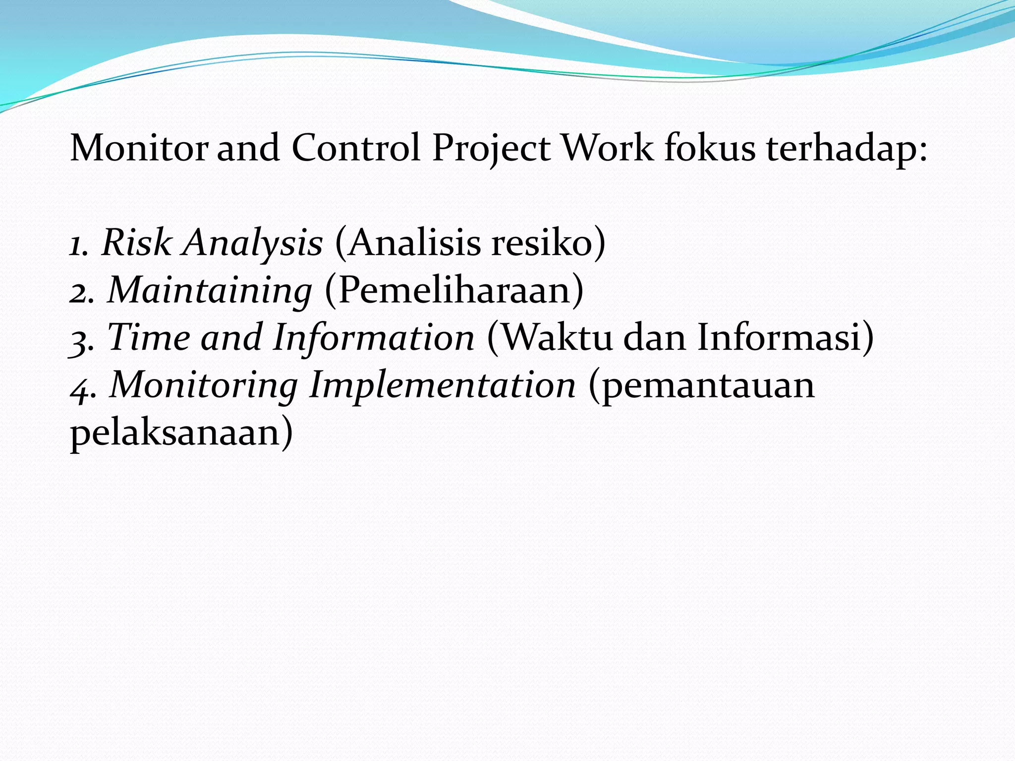 Monitor and Control Project Work fokus terhadap:

1. Risk Analysis (Analisis resiko)
2. Maintaining (Pemeliharaan)
3. Time and Information (Waktu dan Informasi)
4. Monitoring Implementation (pemantauan
pelaksanaan)
 