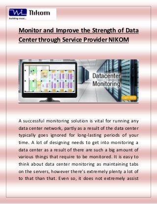Monitor and Improve the Strength of Data
Center through Service Provider NIKOM
A successful monitoring solution is vital for running any
data center network, partly as a result of the data center
typically goes ignored for long-lasting periods of your
time. A lot of designing needs to get into monitoring a
data center as a result of there are such a big amount of
various things that require to be monitored. It is easy to
think about data center monitoring as maintaining tabs
on the servers, however there's extremely plenty a lot of
to that than that. Even so, it does not extremely assist
 