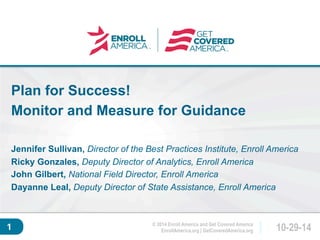 Plan for Success! 
Monitor and Measure for Guidance 
Click to edit master 
title style. 
Jennifer Sullivan, Director of the Best Practices Institute, Enroll America 
Ricky Gonzales, Deputy Director of Analytics, Enroll America 
John Gilbert, National Field Director, Enroll America 
Dayanne Leal, Deputy Director of State Assistance, Enroll America 
EnrollAmerica.org | GetCoveredAmerica.org 10-29-14 
© 2014 Enroll America and Get Covered America 
1 
 