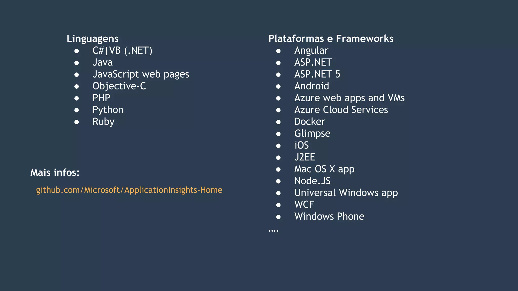 Linguagens
● C#|VB (.NET)
● Java
● JavaScript web pages
● Objective-C
● PHP
● Python
● Ruby
Plataformas e Frameworks
● Angular
● ASP.NET
● ASP.NET 5
● Android
● Azure web apps and VMs
● Azure Cloud Services
● Docker
● Glimpse
● iOS
● J2EE
● Mac OS X app
● Node.JS
● Universal Windows app
● WCF
● Windows Phone
….
github.com/Microsoft/ApplicationInsights-Home
Mais infos:
 
