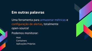 Em outras palavras
Uma ferramenta para armazenar métricas e
configuração de alertas, totalmente
open-source!
Podemos monitorar:
› Host
› Containers
› Aplicações Próprias
 