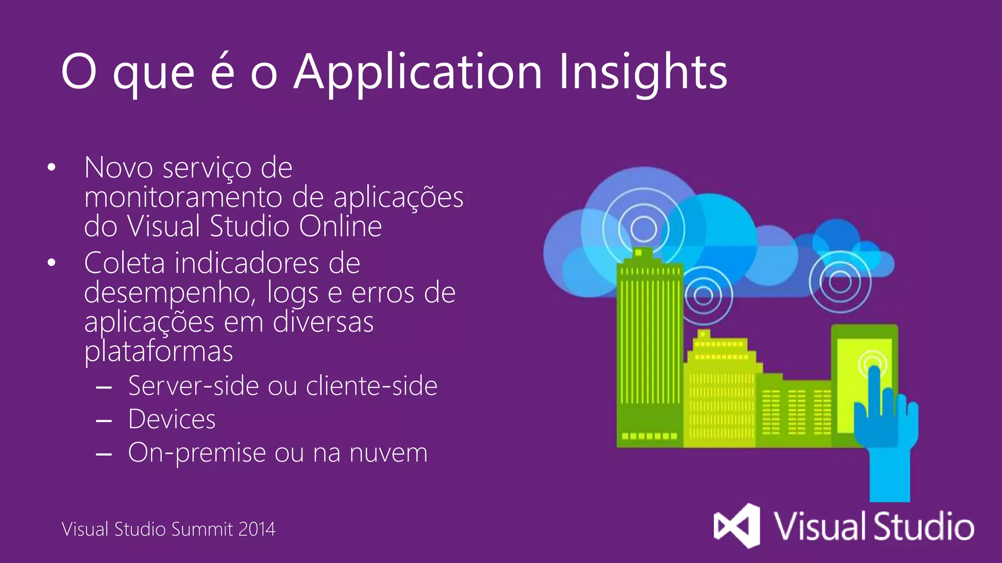 Visual Studio Summit 2014
O que é o Application Insights
• Novo serviço de
monitoramento de aplicações
do Visual Studio Online
• Coleta indicadores de
desempenho, logs e erros de
aplicações em diversas
plataformas
– Server-side ou cliente-side
– Devices
– On-premise ou na nuvem
 
